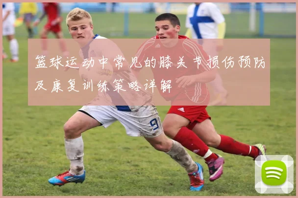 篮球运动中常见的膝关节损伤预防及康复训练策略详解