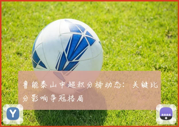 鲁能泰山中超积分榜动态：关键比分影响争冠格局
