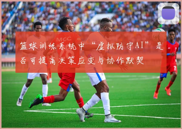 篮球训练系统中“虚拟防守AI”是否可提高决策应变与协作默契