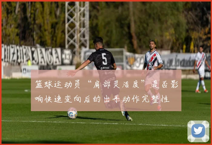 篮球运动员“肩部灵活度”是否影响快速变向后的出手动作完整性