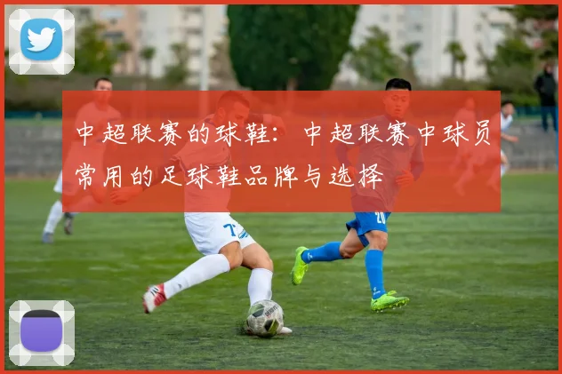 中超联赛的球鞋：中超联赛中球员常用的足球鞋品牌与选择